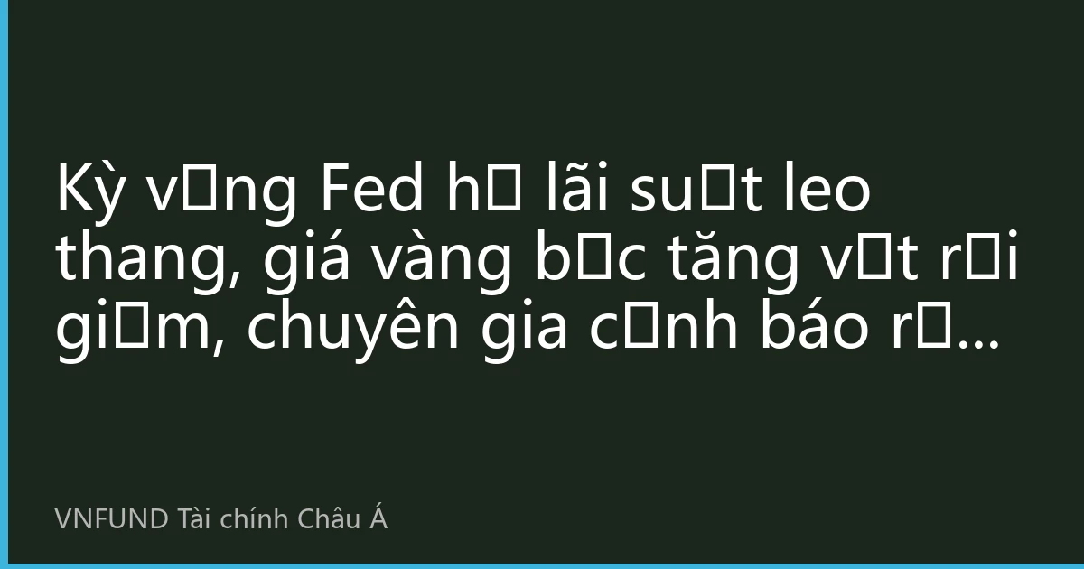 Kỳ vọng Fed hạ lãi suất leo thang, giá vàng bạc tăng vọt rồi giảm, chuyên gia cảnh báo rủi ro biến động